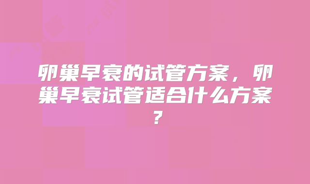 卵巢早衰的试管方案,卵巢早衰试管适合什么方案?