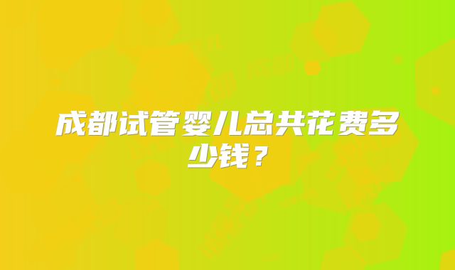 成都试管婴儿总共花费多少钱？
