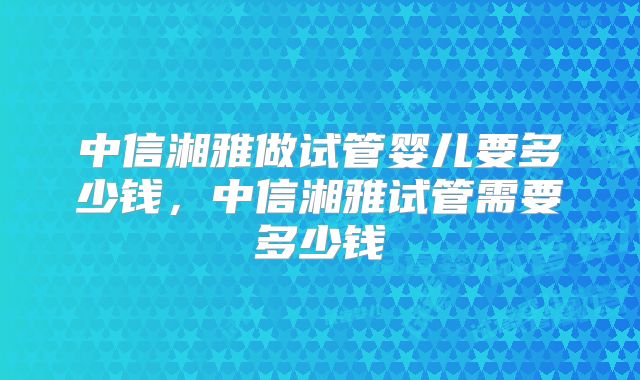 中信湘雅做试管婴儿要多少钱,中信湘雅试管需要多少钱
