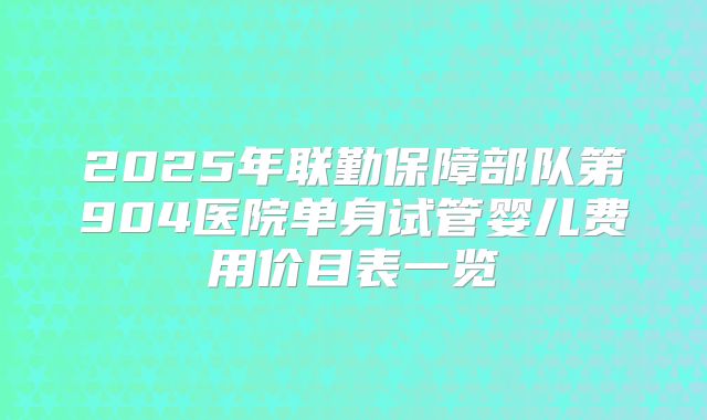 2025年联勤保障部队第904医院单身试管婴儿费用价目表一览