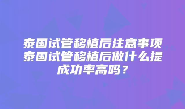 泰国试管移植后注意事项泰国试管移植后做什么提成功率高吗？