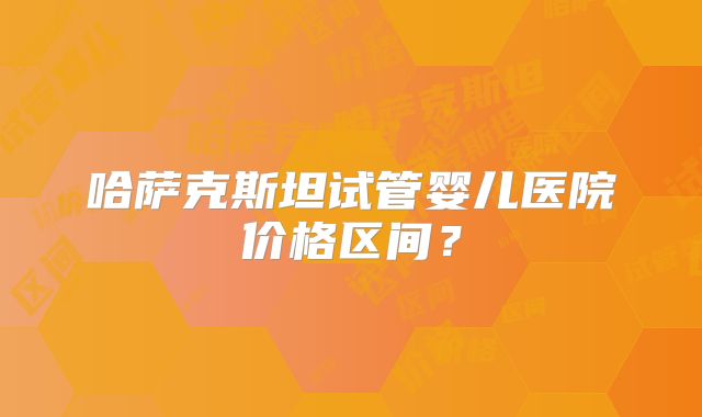 哈萨克斯坦试管婴儿医院价格区间？