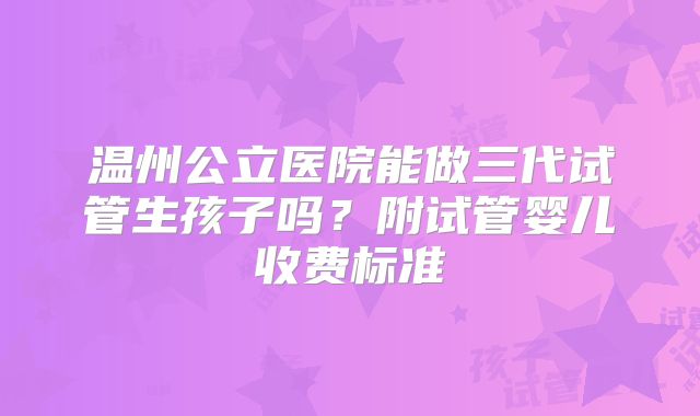 温州公立医院能做三代试管生孩子吗？附试管婴儿收费标准