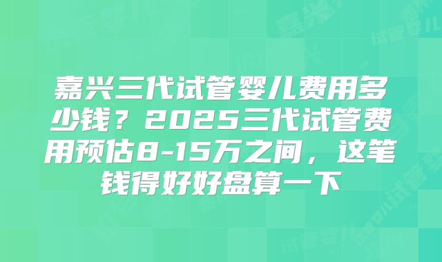 嘉兴三代试管婴儿费用多少钱？2025三代试管费用预估8-15万之间，这笔钱得好好盘算一下