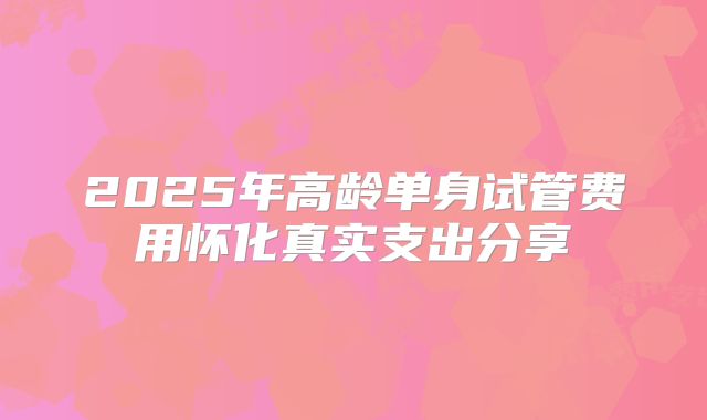 2025年高龄单身试管费用怀化真实支出分享