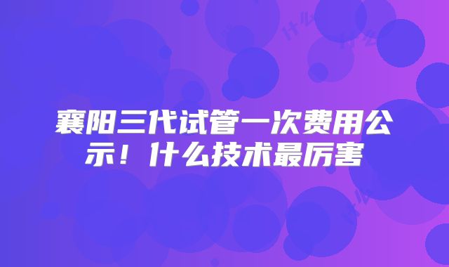 襄阳三代试管一次费用公示！什么技术最厉害