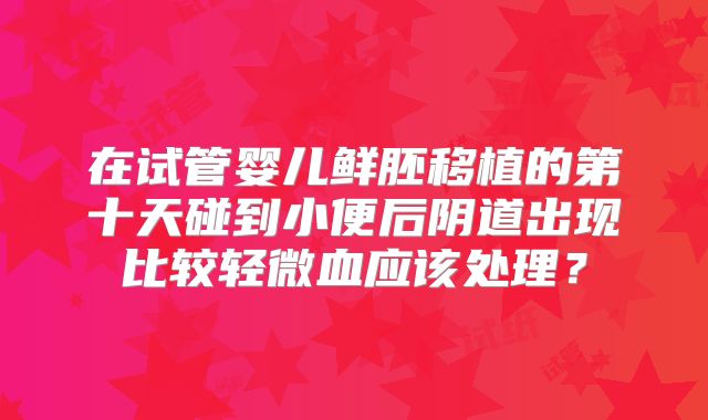 在试管婴儿鲜胚移植的第十天碰到小便后阴道出现比较轻微血应该处理？