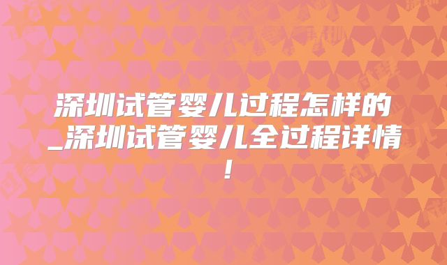 深圳试管婴儿过程怎样的_深圳试管婴儿全过程详情!