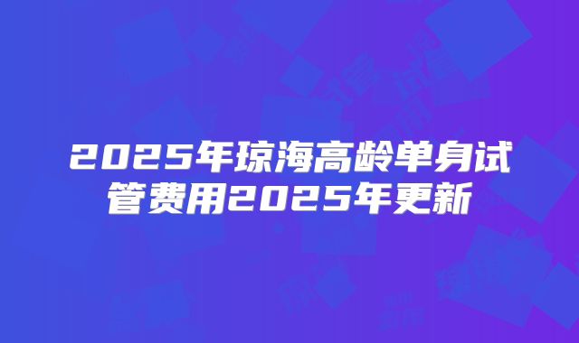 2025年琼海高龄单身试管费用2025年更新