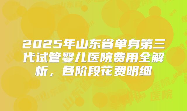 2025年山东省单身第三代试管婴儿医院费用全解析，各阶段花费明细