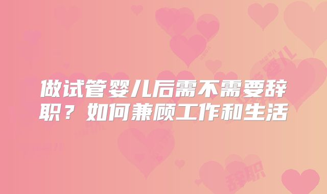 做试管婴儿后需不需要辞职？如何兼顾工作和生活