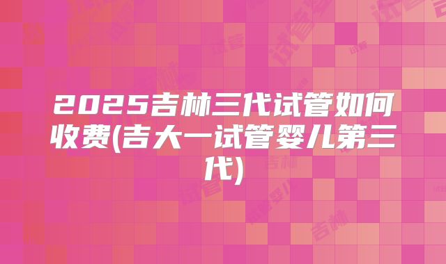 2025吉林三代试管如何收费(吉大一试管婴儿第三代)
