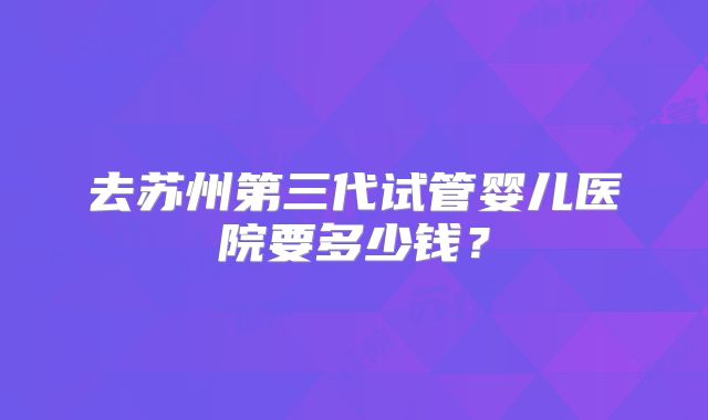 去苏州第三代试管婴儿医院要多少钱？