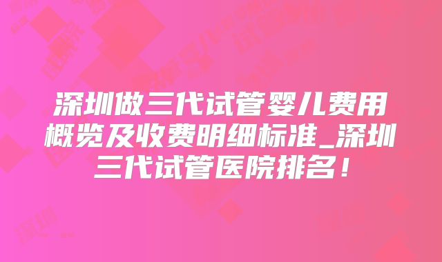 深圳做三代试管婴儿费用概览及收费明细标准_深圳三代试管医院排名！