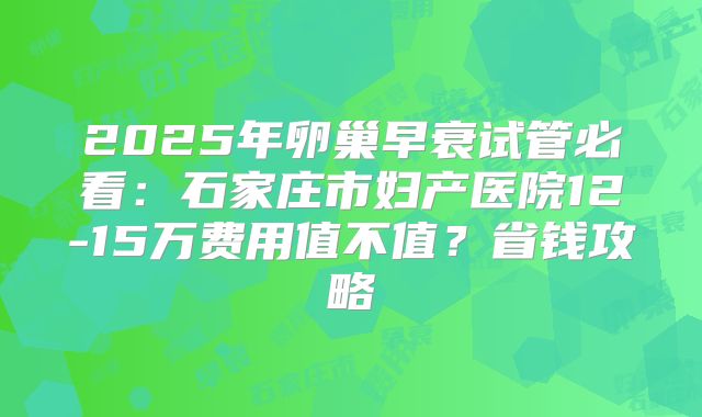 2025年卵巢早衰试管必看:石家庄市妇产医院12-15万费用值不值?省钱攻略