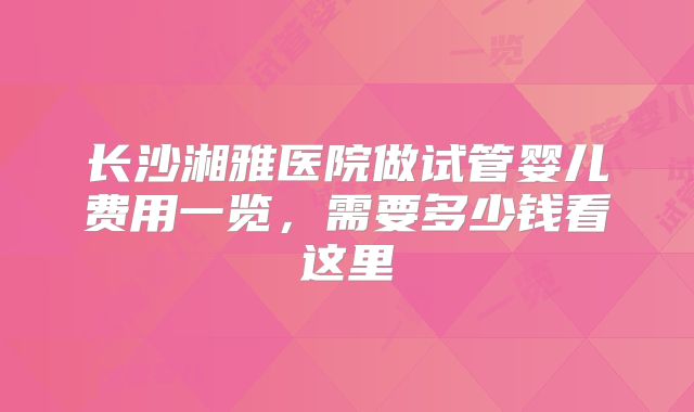 长沙湘雅医院做试管婴儿费用一览，需要多少钱看这里