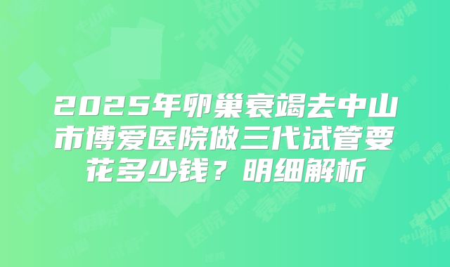 2025年卵巢衰竭去中山市博爱医院做三代试管要花多少钱？明细解析