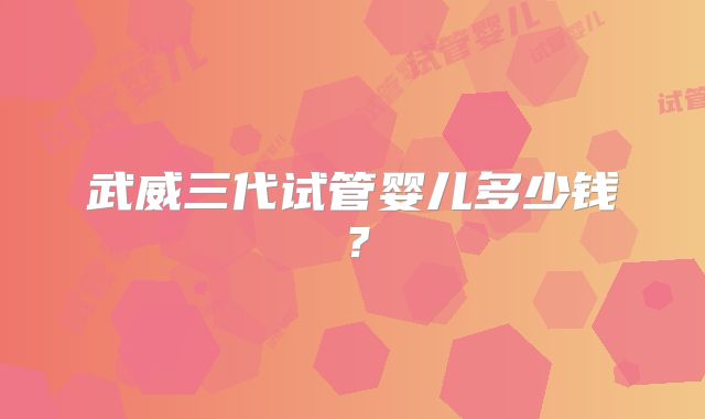 武威三代试管婴儿多少钱？