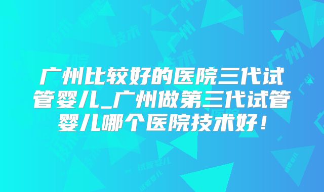 广州比较好的医院三代试管婴儿_广州做第三代试管婴儿哪个医院技术好!