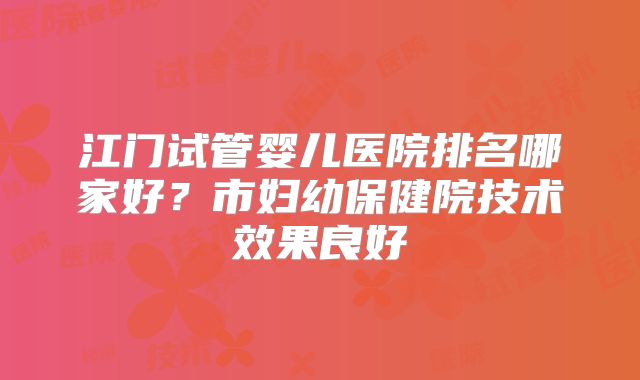 江门试管婴儿医院排名哪家好？市妇幼保健院技术效果良好