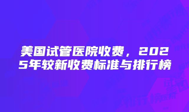 美国试管医院收费，2025年较新收费标准与排行榜
