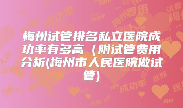 梅州试管排名私立医院成功率有多高(附试管费用分析(梅州市人民医院做试管)