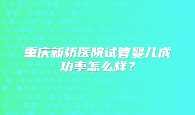 重庆新桥医院试管婴儿成功率怎么样？