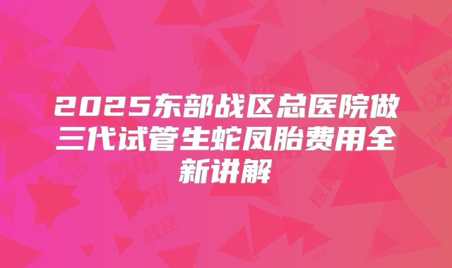 2025东部战区总医院做三代试管生蛇凤胎费用全新讲解