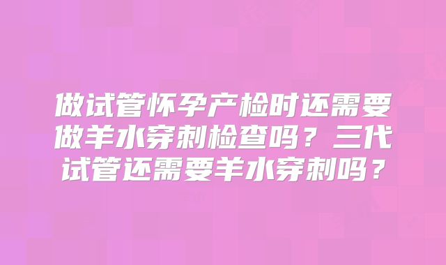 做试管怀孕产检时还需要做羊水穿刺检查吗？三代试管还需要羊水穿刺吗？