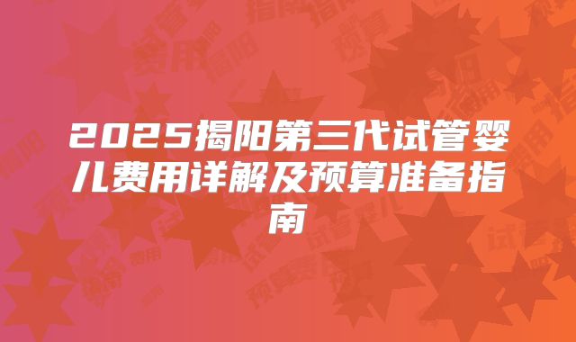 2025揭阳第三代试管婴儿费用详解及预算准备指南