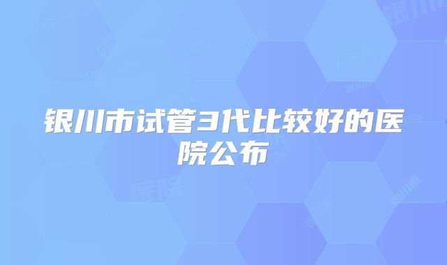 银川市试管3代比较好的医院公布