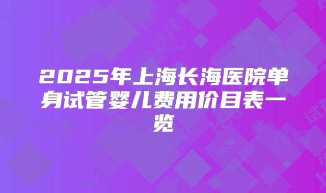 2025年上海长海医院单身试管婴儿费用价目表一览