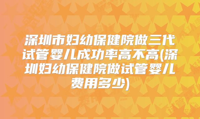 深圳市妇幼保健院做三代试管婴儿成功率高不高(深圳妇幼保健院做试管婴儿费用多少)