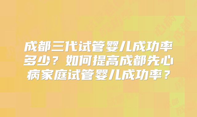 成都三代试管婴儿成功率多少？如何提高成都先心病家庭试管婴儿成功率？