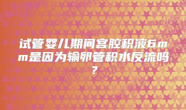 试管婴儿期间宫腔积液6mm是因为输卵管积水反流吗？