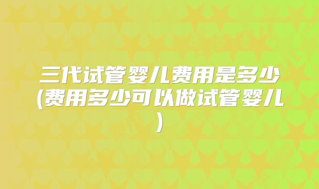三代试管婴儿费用是多少(费用多少可以做试管婴儿)