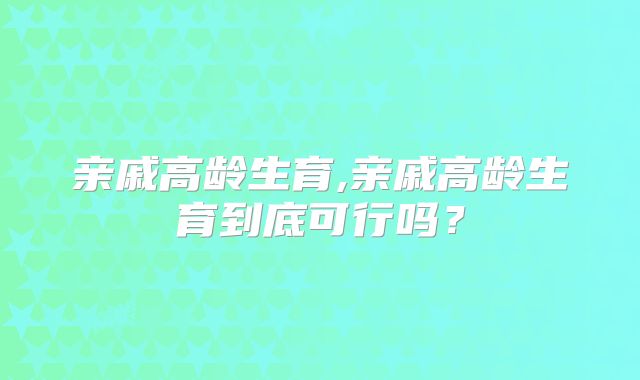 亲戚高龄生育,亲戚高龄生育到底可行吗？
