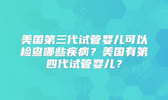 美国第三代试管婴儿可以检查哪些疾病？美国有第四代试管婴儿？