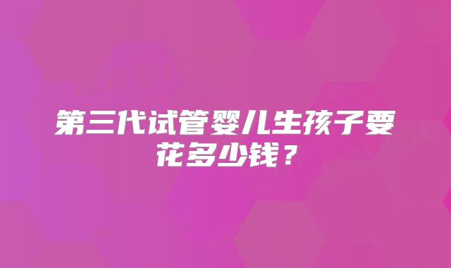 第三代试管婴儿生孩子要花多少钱？