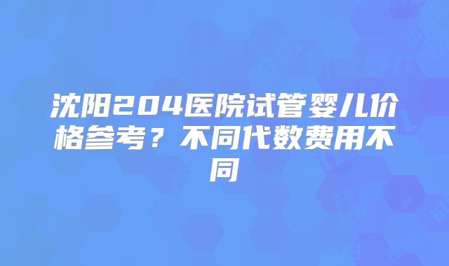 沈阳204医院试管婴儿价格参考？不同代数费用不同