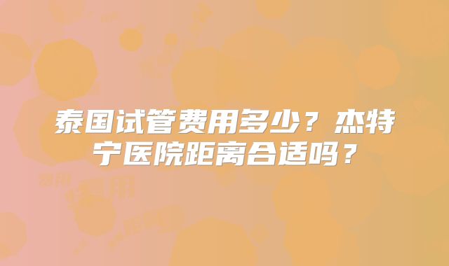 泰国试管费用多少？杰特宁医院距离合适吗？
