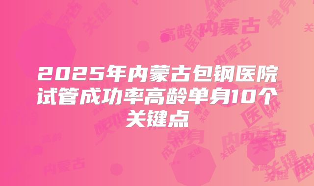 2025年内蒙古包钢医院试管成功率高龄单身10个关键点