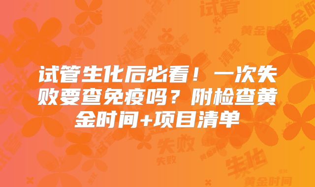 试管生化后必看！一次失败要查免疫吗？附检查黄金时间+项目清单