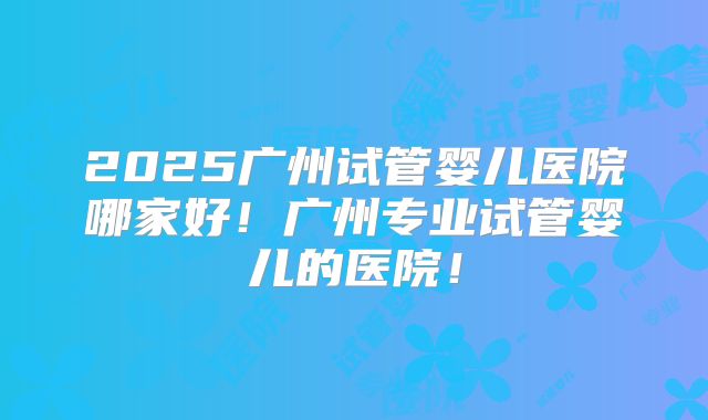 2025广州试管婴儿医院哪家好！广州专业试管婴儿的医院！