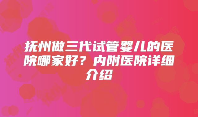 抚州做三代试管婴儿的医院哪家好？内附医院详细介绍