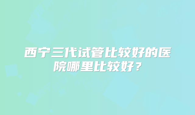 西宁三代试管比较好的医院哪里比较好？