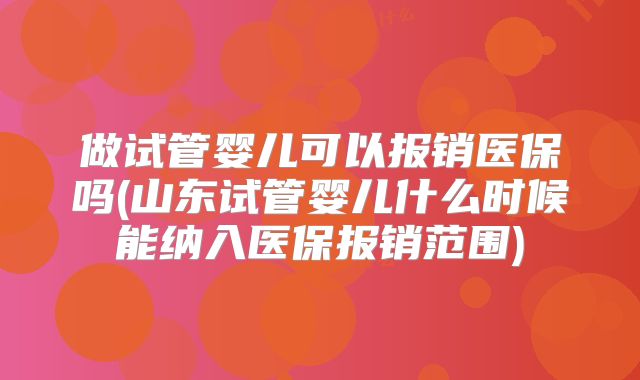做试管婴儿可以报销医保吗(山东试管婴儿什么时候能纳入医保报销范围)