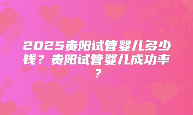 2025贵阳试管婴儿多少钱？贵阳试管婴儿成功率？