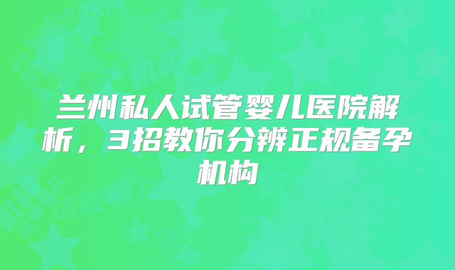 兰州私人试管婴儿医院解析，3招教你分辨正规备孕机构