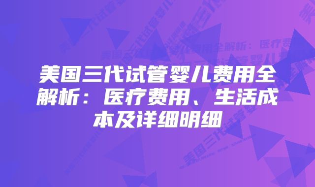 美国三代试管婴儿费用全解析:医疗费用、生活成本及详细明细